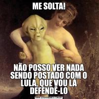 ME SOLTA!NÃO POSSO VER NADA SENDO POSTADO COM O LULA, QUE VOU LÁ DEFENDÊ-LO