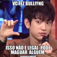 VC FEZ BULLIYNGISSO NÃO É LEGAL ;PODE MAGUAR  ALGUEM.
