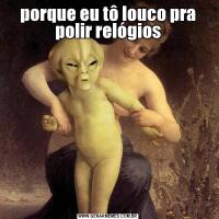 porque eu tô louco pra polir relógios