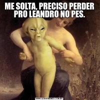 ME SOLTA, PRECISO PERDER PRO LEANDRO NO PES.