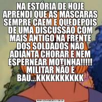 NA ESTÓRIA DE HOJE APRENDI QUE AS MÁSCARAS SEMPRE CAEM E QUEDEPOIS DE UMA DISCUSSÃO COM MAIS ANTIGO NA FRENTE DOS SOLDADOS NÃO ADIANTA CHORAR E NEM ESPERNEAR MOTINHA!!!!! MILITAR NÃO É BAÚ...KKKKKKKKKK