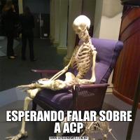 ESPERANDO FALAR SOBRE A ACP