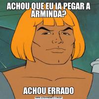 ACHOU QUE EU IA PEGAR A ARMINDA?ACHOU ERRADO
