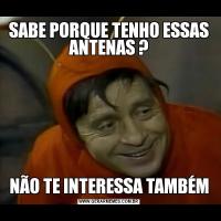 SABE PORQUE TENHO ESSAS ANTENAS ?NÃO TE INTERESSA TAMBÉM