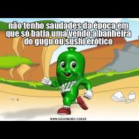 não tenho saudades da época em que só batia uma vendo a banheira do gugu ou sushi erótico