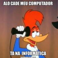 ALO CADE MEU COMPUTADOR TA NA  INFORMATICA 