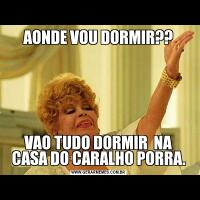 AONDE VOU DORMIR??VAO TUDO DORMIR  NA CASA DO CARALHO PORRA.