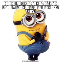 EU PEDINDO PRA MINHA MÃE ME DAR UM BRINQUEDO(EU TENHO 35 ANOS)