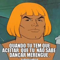 QUANDO TU TEM QUE ACEITAR  QUE TU  NÃO SABE  DANÇAR MERENGUE .