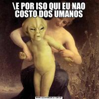 E POR ISO QUI EU NAO COSTO DOS UMANOS