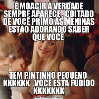 É MOACIR A VERDADE SEMPRE APARECE , COITADO DE VOCÊ PRIMO AS MENINAS ESTÃO ADORANDO SABER QUE VOCÊ TEM PINTINHO PEQUENO  KKKKKK   VOCÊ ESTA FUDÍDO KKKKKKK