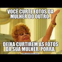 VOCÊ CURTE FOTOS DA MULHER DO OUTRO. DEIXA CURTIREM AS FOTOS DA SUA MULHER, PORRA.