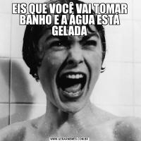 EIS QUE VOCÊ VAI TOMAR BANHO E A ÁGUA ESTÁ GELADA