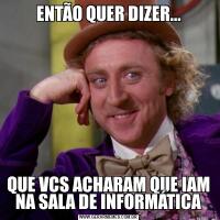 ENTÃO QUER DIZER...QUE VCS ACHARAM QUE IAM NA SALA DE INFORMÁTICA