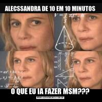 ALECSSANDRA DE 10 EM 10 MINUTOSO QUE EU IA FAZER MSM???
