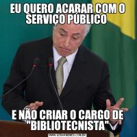 EU QUERO ACABAR COM O SERVIÇO PÚBLICO E NÃO CRIAR O CARGO DE 