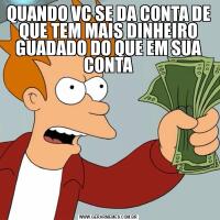 QUANDO VC SE DA CONTA DE QUE TEM MAIS DINHEIRO GUADADO DO QUE EM SUA CONTA