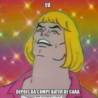 EU,DEPOIS DA COMPE BATER DE CARA.