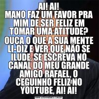 AI! AI!
MANO FAZ UM FAVOR PRA MIM DE SER FELIZ EM TOMAR UMA ATITUDE?OUÇA O QUE A SUA MENTE LI-DIZ E VER QUE NÃO SE ILUDE, SE ESCREVA NO CANAL DO MEU GRANDE AMIGO RAFAEL, O CEGUINHO FELIZ NO YOUTUBE, AI! AI!