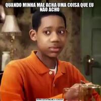 QUANDO MINHA MAE ACHA UMA COISA QUE EU NAO ACHO