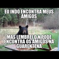 EU INDO ENCONTRA MEUS AMIGOSMAS LEMBREI Q N PODE ENCONTRA OS AMIGOS NA GUARENTENA