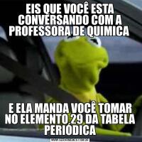 EIS QUE VOCÊ ESTA CONVERSANDO COM A PROFESSORA DE QUIMICA E ELA MANDA VOCÊ TOMAR NO ELEMENTO 29 DA TABELA PERIÓDICA