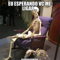 EU ESPERANDO VC ME LIGAR...