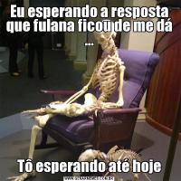 Eu esperando a resposta que fulana ficou de me dá ...Tô esperando até hoje