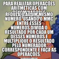 PARA REALIZAR OPERAÇÕES ARITMÉTICAS COM DENOMINADORES DIFERENTES.REDUZA-O AO UM MESMO NÚMERO. USANDO O MMC ENTRE ESSES NÚMEROS,DIVIDA O RESULTADO POR CADA UM DESSES NÚMEROS E MULTIPLIQUE O RESULTADO PELO NUMERADOR CORRESPONDENTE E FAÇA AS OPERAÇÕES.