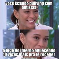 você fazendo bullying com autistaso fogo do inferno aquecendo 10 vezes mais pra te receber