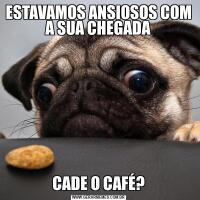 ESTAVAMOS ANSIOSOS COM A SUA CHEGADACADE O CAFÉ?