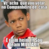 Vc  acha  que vou votar no Companheiro de  casaÉ ruim heim !!! Sou team MILITAR!!