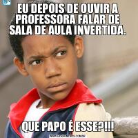 EU DEPOIS DE OUVIR A PROFESSORA FALAR DE SALA DE AULA INVERTIDA.QUE PAPO É ESSE?!!!