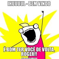 IHUUUUL - BEM VINDOÉ BOM TER VOCÊ DE VOLTA, ROGER!!