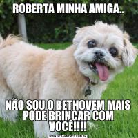 ROBERTA MINHA AMIGA..NÃO SOU O BETHOVEM MAIS PODE BRINCAR COM VOCÊ!!!!