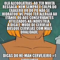 OLÁ ALCOÓLATRAS, AO TER MUITA RESSACA, NEM SEMPRE É CULPA DO EXAGERO OU DO PQ NÃO SE HIDRATOU, VC PODE TER ALERGIA AO ETANOL OU AOS CONSERVANTES UTILIZADOS NA INDÚSTRIA.
A DICA É, MUDE DE CERVEJA E BUSQUE CERVEJAS COM MAIS QUALIDADE.DICAS DO HE-MAN CERVEJEIRO #1