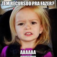 TEM RECURSOO PRA FAZER?AAAAAA