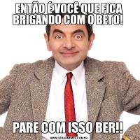 ENTÃO É VOCÊ QUE FICA BRIGANDO COM O BETO! PARE COM ISSO BER!! 