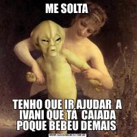 ME SOLTA TENHO QUE IR AJUDAR  A IVANI QUE TÁ  CAIADA POQUE BEBEU DEMAIS 