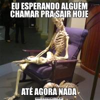 EU ESPERANDO ALGUÉM CHAMAR PRA SAIR HOJEATÉ AGORA NADA
