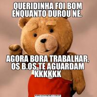 QUERIDINHA FOI BOM ENQUANTO DUROU NÉ. AGORA BORA TRABALHAR, OS B.OS TE AGUARDAM KKKKKK

