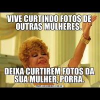 VIVE CURTINDO FOTOS DE OUTRAS MULHERES. DEIXA CURTIREM FOTOS DA SUA MULHER, PORRA.