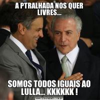 A PTRALHADA NOS QUER LIVRES...SOMOS TODOS IGUAIS AO LULLA... KKKKKK !
