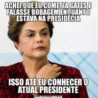 ACHEI QUE EU COMETIA GAFES E FALASSE BOBAGEM ENQUANTO ESTAVA NA PRESIDÊCIAISSO ATÉ EU CONHECER O ATUAL PRESIDENTE