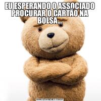 EU ESPERANDO O ASSOCIADO PROCURAR O CARTÃO NA BOLSA...
