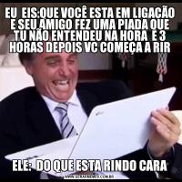 EU  EIS:QUE VOCÊ ESTA EM LIGAÇÃO E SEU AMIGO FEZ UMA PIADA QUE TU NÃO ENTENDEU NA HORA  E 3 HORAS DEPOIS VC COMEÇA A RIR ELE:  DO QUE ESTA RINDO CARA 