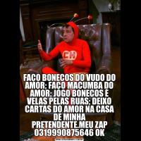 FAÇO BONECOS DO VUDO DO AMOR; FAÇO MACUMBA DO AMOR; JOGO BONECOS É VELAS PELAS RUAS; DEIXO CARTAS DO AMOR NA CASA DE MINHA PRETENDENTE.MEU ZAP 0319990875646 OK