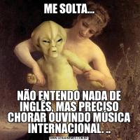 ME SOLTA...NÃO ENTENDO NADA DE INGLÊS, MAS PRECISO CHORAR OUVINDO MÚSICA INTERNACIONAL. ..