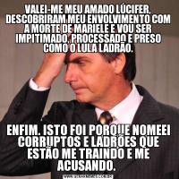 VALEI-ME MEU AMADO LÚCIFER, DESCOBRIRAM MEU ENVOLVIMENTO COM A MORTE DE MARIELE E VOU SER IMPITIMADO, PROCESSADO E PRESO COMO O LULA LADRÃO.ENFIM. ISTO FOI PORQUE NOMEEI CORRUPTOS E LADRÕES QUE ESTÃO ME TRAINDO E ME ACUSANDO. 