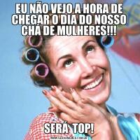 EU NÃO VEJO A HORA DE CHEGAR O DIA DO NOSSO CHÁ DE MULHERES!!!SERÁ  TOP!